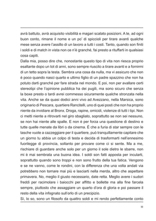 11
avrà battuto, avrà acquisito visibilità e magari scalato posizioni. A te, ad ogni
buon conto, rimane il nome e un po’ di spiccioli per tirare avanti qualche
mese senza avere l’assillo di un lavoro a tutti i costi. Tanto, quando son finiti
i soldi e di match in vista non ce n’è granché, fai presto a rituffarti in qualsiasi
cosa capiti.
Dalla mia, posso dire che, nonostante questo tipo di vita non riesca proprio
esaltante dopo un tot di anni, sono sempre riuscito a tirare avanti e a fornirmi
di un tetto sopra la testa. Sembra una cosa da nulla, ma vi assicuro che non
è poco quando nasci quarto e ultimo figlio di un padre spazzino che non ha
potuto darti granché per fare strada nel mondo. E poi, non per avallare certi
stereotipi che l’opinione pubblica ha dei pugili, ma sono sicuro che senza
la boxe presto o tardi avrei commesso sicuramente qualche stronzata nella
vita. Anche se da quasi dodici anni vivo ad Avezzano, nella Marsica, sono
originario di Pescara, quartiere Rancitelli, uno di quei posti che non ha proprio
niente da invidiare al Bronx. Droga, rapine, omicidi, violenze di tutti i tipi. Non
ci metti niente a ritrovarti nel giro sbagliato, soprattutto se non sei nessuno,
se non hai niente alle spalle. E non è per forza una questione di destino e
tutte quelle menate da libri o da cinema. È che a furia di star sempre con le
tasche vuote a cazzeggiare per il quartiere, può tranquillamente capitare che
un giorno tu abbia un colpo di testa e decida di trasformarti nell’ennesimo
fuorilegge di provincia, soltanto per provare come ci si sente. Ma a me,
rischiare di guardare anche solo per un giorno il sole dietro le sbarre, non
mi è mai sembrata una buona idea. I soldi son fatti apposta per incularti,
soprattutto quando sono troppi e non sono frutto della tua fatica. Vengono
e se ne vanno, come le rondini, con la differenza che una volta andati via
potrebbero non tornare mai più e lasciarti nella merda, altro che aspettare
primavera. No, meglio il giusto necessario, date retta. Meglio avere i sudori
freddi per racimolare i baiocchi per affitto e bollette ma alla fine farcela
sempre, piuttosto che assaggiare un quarto d’ora di gloria e poi passare il
resto della vita infognato sull’orlo di un precipizio.
Sì, lo so, sono un filosofo da quattro soldi e mi rendo perfettamente conto
 