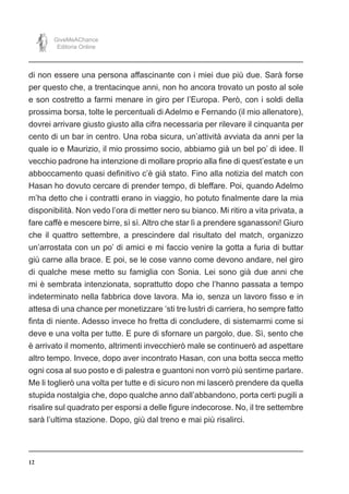 12
GiveMeAChance
Editoria Online
di non essere una persona affascinante con i miei due più due. Sarà forse
per questo che, a trentacinque anni, non ho ancora trovato un posto al sole
e son costretto a farmi menare in giro per l’Europa. Però, con i soldi della
prossima borsa, tolte le percentuali di Adelmo e Fernando (il mio allenatore),
dovrei arrivare giusto giusto alla cifra necessaria per rilevare il cinquanta per
cento di un bar in centro. Una roba sicura, un’attività avviata da anni per la
quale io e Maurizio, il mio prossimo socio, abbiamo già un bel po’ di idee. Il
vecchio padrone ha intenzione di mollare proprio alla fine di quest’estate e un
abboccamento quasi definitivo c’è già stato. Fino alla notizia del match con
Hasan ho dovuto cercare di prender tempo, di bleffare. Poi, quando Adelmo
m’ha detto che i contratti erano in viaggio, ho potuto finalmente dare la mia
disponibilità. Non vedo l’ora di metter nero su bianco. Mi ritiro a vita privata, a
fare caffè e mescere birre, sì sì. Altro che star lì a prendere sganassoni! Giuro
che il quattro settembre, a prescindere dal risultato del match, organizzo
un’arrostata con un po’ di amici e mi faccio venire la gotta a furia di buttar
giù carne alla brace. E poi, se le cose vanno come devono andare, nel giro
di qualche mese metto su famiglia con Sonia. Lei sono già due anni che
mi è sembrata intenzionata, soprattutto dopo che l’hanno passata a tempo
indeterminato nella fabbrica dove lavora. Ma io, senza un lavoro fisso e in
attesa di una chance per monetizzare ‘sti tre lustri di carriera, ho sempre fatto
finta di niente. Adesso invece ho fretta di concludere, di sistemarmi come si
deve e una volta per tutte. E pure di sfornare un pargolo, due. Sì, sento che
è arrivato il momento, altrimenti invecchierò male se continuerò ad aspettare
altro tempo. Invece, dopo aver incontrato Hasan, con una botta secca metto
ogni cosa al suo posto e di palestra e guantoni non vorrò più sentirne parlare.
Me li toglierò una volta per tutte e di sicuro non mi lascerò prendere da quella
stupida nostalgia che, dopo qualche anno dall’abbandono, porta certi pugili a
risalire sul quadrato per esporsi a delle figure indecorose. No, il tre settembre
sarà l’ultima stazione. Dopo, giù dal treno e mai più risalirci.
 