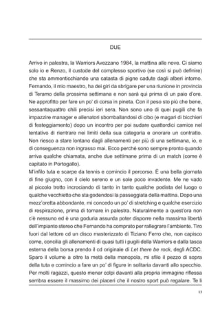 13
DUE
Arrivo in palestra, la Warriors Avezzano 1984, la mattina alle nove. Ci siamo
solo io e Renzo, il custode del complesso sportivo (se così si può definire)
che sta ammonticchiando una catasta di pigne cadute dagli alberi intorno.
Fernando, il mio maestro, ha dei giri da sbrigare per una riunione in provincia
di Teramo della prossima settimana e non sarà qui prima di un paio d’ore.
Ne approfitto per fare un po’ di corsa in pineta. Con il peso sto più che bene,
sessantaquattro chili precisi ieri sera. Non sono uno di quei pugili che fa
impazzire manager e allenatori sbomballandosi di cibo (e magari di bicchieri
di festeggiamento) dopo un incontro per poi sudare quattordici camice nel
tentativo di rientrare nei limiti della sua categoria e onorare un contratto.
Non riesco a stare lontano dagli allenamenti per più di una settimana, io, e
di conseguenza non ingrasso mai. Ecco perché sono sempre pronto quando
arriva qualche chiamata, anche due settimane prima di un match (come è
capitato in Portogallo).
M’infilo tuta e scarpe da tennis e comincio il percorso. È una bella giornata
di fine giugno, con il cielo sereno e un sole poco invadente. Me ne vado
al piccolo trotto incrociando di tanto in tanto qualche podista del luogo o
qualche vecchietto che sta godendosi la passeggiata della mattina. Dopo una
mezz’oretta abbondante, mi concedo un po’ di stretching e qualche esercizio
di respirazione, prima di tornare in palestra. Naturalmente a quest’ora non
c’è nessuno ed è una goduria assurda poter disporre nella massima libertà
dell’impianto stereo che Fernando ha comprato per rallegrare l’ambiente. Tiro
fuori dal lettore cd un disco masterizzato di Tiziano Ferro che, non capisco
come, concilia gli allenamenti di quasi tutti i pugili della Warriors e dalla tasca
esterna della borsa prendo il cd originale di Let there be rock, degli ACDC.
Sparo il volume a oltre la metà della manopola, mi sfilo il pezzo di sopra
della tuta e comincio a fare un po’ di figure in solitaria davanti allo specchio.
Per molti ragazzi, questo menar colpi davanti alla propria immagine riflessa
sembra essere il massimo dei piaceri che il nostro sport può regalare. Te li
 