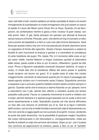14
GiveMeAChance
Editoria Online
vedi, tutti belli e bulli, mentre saettano al niente carrettate di destri e di sinistri
immaginando di scardassare un rivale immaginario che può essere un sacco
di patate di Lecce dei Marsi come Oscar De La Hoya. Quando c’è da fare i
pavoni, da contemplarsi mentre si gioca a fare i boxeur di gran classe, son
tutti pronti, felici. E già, facile lanciarsi nei pensieri più sfrenati di bravura
senza nessuno di fronte. Peccato, però, che dentro al ring c’è sempre un altro
uomo pronto ad aspettarti e a farti un culo così alla minima distrazione. Sarà
forse per questo motivo che non mi è mai piaciuto più di tanto starmene come
un sognatore di fronte allo specchio. Giusto il tempo necessario a vedere la
fluidità di certi movimenti di braccia e gambe e a controllare la correttezza
di certe traiettorie dei pugni. Poi, basta. Poi, è il momento delle cose un po’
più serie: infatti, mentre Malcom e Angus scaricano quintali di adrenalina
dalle casse, passo subito a fare un po’ di sacco, infilandomi i guanti da otto
once. Provo a figurarmi soprattutto eventuali situazioni statiche, di corpo a
corpo, in modo tale che la resistenza offerta dal sacco possa in qualche
modo aiutarmi nel lavoro coi ganci. E in quella serie di colpi che insisto
maggiormente, cercando di velocizzare quanto più mi riesce il passaggio jab
destro-gancio sinistro con il movimento verso il basso. Dopodiché comincio
a doppiare e poi a provare qualche tripletta sinistro-destro-sinistro sempre in
gancio. Quando sento che le braccia si stanno facendo un po’ pesanti, torno
a esercitarmi con il jab, stando ben attento a resistere quanto più tempo
possibile sulle punte. Faccio un costante movimento di avanti e indietro con
il corpo, perché starsene lì a sparare pugni piazzato con le suole a terra non
serve assolutamente a nulla. Soprattutto quando sai che dovrai affrontare
un tizio alto una dozzina di centimetri più di te. Già te lo figuri il leitmotiv
dell’incontro, con lui che si mette frontale e lancia tutti colpi di sbarramento e tu
che non ce la fai a raggiungerlo se non a prezzo di scoprirti. Invece, rendendo
le punte dei piedi dinamiche, hai la possibilità di giostrare meglio l’equilibrio
del corpo nell’avanzare e nel retrocedere e, conseguentemente, molta più
facilità di sottrarti ai colpi che arrivano da lontano. Dopo un po’, con il sudore
che comincia ad appiccicarmi la schiena, passo a fare un po’ di “peretta”
 