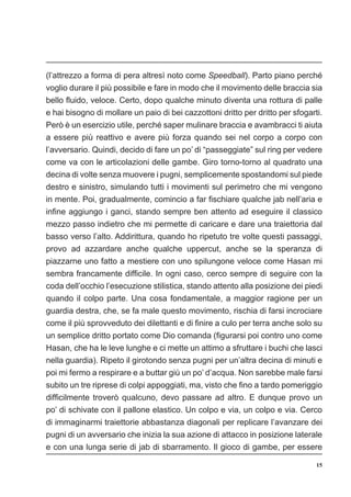 15
(l’attrezzo a forma di pera altresì noto come Speedball). Parto piano perché
voglio durare il più possibile e fare in modo che il movimento delle braccia sia
bello fluido, veloce. Certo, dopo qualche minuto diventa una rottura di palle
e hai bisogno di mollare un paio di bei cazzottoni dritto per dritto per sfogarti.
Però è un esercizio utile, perché saper mulinare braccia e avambracci ti aiuta
a essere più reattivo e avere più forza quando sei nel corpo a corpo con
l’avversario. Quindi, decido di fare un po’ di “passeggiate” sul ring per vedere
come va con le articolazioni delle gambe. Giro torno-torno al quadrato una
decina di volte senza muovere i pugni, semplicemente spostandomi sul piede
destro e sinistro, simulando tutti i movimenti sul perimetro che mi vengono
in mente. Poi, gradualmente, comincio a far fischiare qualche jab nell’aria e
infine aggiungo i ganci, stando sempre ben attento ad eseguire il classico
mezzo passo indietro che mi permette di caricare e dare una traiettoria dal
basso verso l’alto. Addirittura, quando ho ripetuto tre volte questi passaggi,
provo ad azzardare anche qualche uppercut, anche se la speranza di
piazzarne uno fatto a mestiere con uno spilungone veloce come Hasan mi
sembra francamente difficile. In ogni caso, cerco sempre di seguire con la
coda dell’occhio l’esecuzione stilistica, stando attento alla posizione dei piedi
quando il colpo parte. Una cosa fondamentale, a maggior ragione per un
guardia destra, che, se fa male questo movimento, rischia di farsi incrociare
come il più sprovveduto dei dilettanti e di finire a culo per terra anche solo su
un semplice dritto portato come Dio comanda (figurarsi poi contro uno come
Hasan, che ha le leve lunghe e ci mette un attimo a sfruttare i buchi che lasci
nella guardia). Ripeto il girotondo senza pugni per un’altra decina di minuti e
poi mi fermo a respirare e a buttar giù un po’ d’acqua. Non sarebbe male farsi
subito un tre riprese di colpi appoggiati, ma, visto che fino a tardo pomeriggio
difficilmente troverò qualcuno, devo passare ad altro. E dunque provo un
po’ di schivate con il pallone elastico. Un colpo e via, un colpo e via. Cerco
di immaginarmi traiettorie abbastanza diagonali per replicare l’avanzare dei
pugni di un avversario che inizia la sua azione di attacco in posizione laterale
e con una lunga serie di jab di sbarramento. Il gioco di gambe, per essere
 