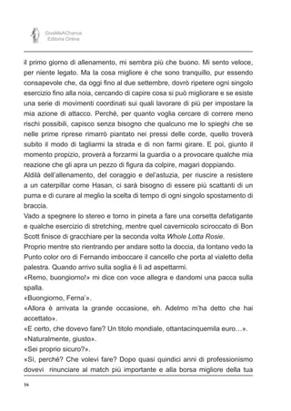 16
GiveMeAChance
Editoria Online
il primo giorno di allenamento, mi sembra più che buono. Mi sento veloce,
per niente legato. Ma la cosa migliore è che sono tranquillo, pur essendo
consapevole che, da oggi fino al due settembre, dovrò ripetere ogni singolo
esercizio fino alla noia, cercando di capire cosa si può migliorare e se esiste
una serie di movimenti coordinati sui quali lavorare di più per impostare la
mia azione di attacco. Perché, per quanto voglia cercare di correre meno
rischi possibili, capisco senza bisogno che qualcuno me lo spieghi che se
nelle prime riprese rimarrò piantato nei pressi delle corde, quello troverà
subito il modo di tagliarmi la strada e di non farmi girare. E poi, giunto il
momento propizio, proverà a forzarmi la guardia o a provocare qualche mia
reazione che gli apra un pezzo di figura da colpire, magari doppiando.
Aldilà dell’allenamento, del coraggio e del’astuzia, per riuscire a resistere
a un caterpillar come Hasan, ci sarà bisogno di essere più scattanti di un
puma e di curare al meglio la scelta di tempo di ogni singolo spostamento di
braccia.
Vado a spegnere lo stereo e torno in pineta a fare una corsetta defatigante
e qualche esercizio di stretching, mentre quel cavernicolo sciroccato di Bon
Scott finisce di gracchiare per la seconda volta Whole Lotta Rosie.
Proprio mentre sto rientrando per andare sotto la doccia, da lontano vedo la
Punto color oro di Fernando imboccare il cancello che porta al vialetto della
palestra. Quando arrivo sulla soglia è lì ad aspettarmi.
«Remo, buongiorno!» mi dice con voce allegra e dandomi una pacca sulla
spalla.
«Buongiorno, Ferna’».
«Allora è arrivata la grande occasione, eh. Adelmo m’ha detto che hai
accettato».
«E certo, che dovevo fare? Un titolo mondiale, ottantacinquemila euro…».
«Naturalmente, giusto».
«Sei proprio sicuro?».
«Sì, perché? Che volevi fare? Dopo quasi quindici anni di professionismo
dovevi rinunciare al match più importante e alla borsa migliore della tua
 