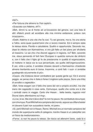 17
vita?».
«Per fortuna che almeno tu l’hai capito!».
«Scazzato con Adelmo, eh?».
«Beh, dimmi tu se di fronte ad un’occasione del genere, con una lista di
altri sfidanti pronti ad accettare alla mia minima esitazione, potevo non
incazzarmi».
«Eeeh, Adelmo è una vita che fa così. Tu sei giovane, ma io, tra una storia
e l’altra, sono quasi quarant’anni che ci lavoro insieme. Ed è sempre stata
la stessa storia. Pavido e calcolatore. Scaltro e opportunista. Secondo me,
dopo la vittoria con Karmasimov, si era già fatto un bel piano per sfruttarla
al massimo. Lo sai che c’ha discreti agganci in regione, no? Beh, secondo
me, stava pensando di farti fare l’Europeo in qualche comune dei dintorni
e, con il fatto che il figlio gli fa da prestanome in qualità di organizzatore,
di mettersi in tasca sia la sua percentuale, sia quella dell’organizzazione.
E poi, vinto o perso, ti avrebbe rimesso davanti a Karmasimov chiedendo
almeno trentamila euro di borsa. Insomma, a conti fatti -i suoi- ci avrebbe
guadagnato sicuramente di più».
«Cazzo, che tristezza dover combattere per questa gente qui. Ed è ancora
peggio, se penso che in Italia è forse il migliore sulla piazza. Sono una tribù
di avvoltoi e cagasotto».
«Bah, forse esageri con il fatto che siano dei veri e proprio avvoltoi, ma che
siano dei cagasotto è cosa certa. Comunque, quello che conta ora è che
i contratti siano in viaggio. Certo che Hasan… bella bestia, ragazzo mio!
Dovrai stare attentissimo sul ring».
«Lo so, lo so. Ma che ti devo dire? Io non ho paura. Ho combattuto dovunque,
conchiunque.PureMitchelleracampionedelmondo,eppureseaManchester
mi davano il pari non succedeva niente, mi pare».
«Sì, però Mitchell non è Hasan, Remo. Mitchell era un normale campione del
mondo dei superpiuma salito di categoria, mentre Hasan è un caterpillar con
un fisico da mediomassimo».
«Ferna’, io non ho paura lo stesso. Se riesco ad allenarmi bene, vado là e
 