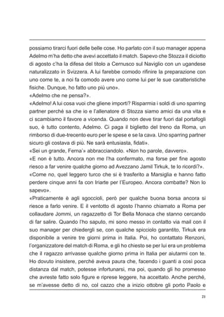 21
possiamo tirarci fuori delle belle cose. Ho parlato con il suo manager appena
Adelmo m’ha detto che avevi accettato il match. Sapevo che Stozza il diciotto
di agosto c’ha la difesa del titolo a Cernusco sul Naviglio con un ugandese
naturalizzato in Svizzera. A lui farebbe comodo rifinire la preparazione con
uno come te, a noi fa comodo avere uno come lui per le sue caratteristiche
fisiche. Dunque, ho fatto uno più uno».
«Adelmo che ne pensa?».
«Adelmo! A lui cosa vuoi che gliene importi? Risparmia i soldi di uno sparring
partner perché sa che io e l’allenatore di Stozza siamo amici da una vita e
ci scambiamo il favore a vicenda. Quando non deve tirar fuori dal portafogli
suo, è tutto contento, Adelmo. Ci paga il biglietto del treno da Roma, un
rimborso di due-trecento euro per le spese e se la cava. Uno sparring partner
sicuro gli costava di più. Ne sarà entusiasta, fidati».
«Sei un grande, Ferna’» abbracciandolo. «Non ho parole, davvero».
«E non è tutto. Ancora non me l’ha confermato, ma forse per fine agosto
riesco a far venire qualche giorno ad Avezzano Jamil Tirkuk, te lo ricordi?».
«Come no, quel leggero turco che si è trasferito a Marsiglia e hanno fatto
perdere cinque anni fa con Iriarte per l’Europeo. Ancora combatte? Non lo
sapevo».
«Praticamente è agli sgoccioli, però per qualche buona borsa ancora si
riesce a farlo venire. E il ventotto di agosto l’hanno chiamato a Roma per
collaudare Jommi, un ragazzetto di Tor Bella Monaca che stanno cercando
di far salire. Quando l’ho saputo, mi sono messo in contatto via mail con il
suo manager per chiedergli se, con qualche spicciolo garantito, Tirkuk era
disponibile a venire tre giorni prima in Italia. Poi, ho contattato Renzoni,
l’organizzatore del match di Roma, e gli ho chiesto se per lui era un problema
che il ragazzo arrivasse qualche giorno prima in Italia per aiutarmi con te.
Ho dovuto insistere, perché aveva paura che, facendo i guanti a così poca
distanza dal match, potesse infortunarsi, ma poi, quando gli ho promesso
che avreste fatto solo figure e riprese leggere, ha accettato. Anche perché,
se m’avesse detto di no, col cazzo che a inizio ottobre gli porto Paolo e
 