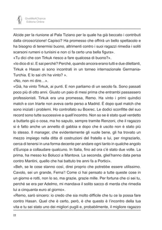 22
GiveMeAChance
Editoria Online
Alcide per la riunione al Pala Tiziano per la quale ha già beccato i contributi
dalla circoscrizione! Capisci? Ha promesso che offrirà un bello spettacolo e
ha bisogno di tenermisi buono, altrimenti contro i suoi ragazzi rimedia i soliti
scarsoni rumeni o tunisini e non ci fa certo una bella figura».
«Tu dici che con Tirkuk riesco a fare qualcosa di buono?».
«Io dico di sì. E sai perché? Perché, quando ancora erano tutti e due dilettanti,
Tirkuk e Hasan si sono incontrati in un torneo internazionale Germania-
Turchia. E lo sai chi ha vinto? ».
«No, non mi dire…».
«Già, ha vinto Tirkuk, ai punti. E non parliamo di un secolo fa. Sono passati
poco più di otto anni. Giusto un paio di mesi prima che entrambi passassero
professionisti. Tirkuk era una promessa, Remo. Ha vinto i primi quindici
match e con Iriarte non aveva certo perso a Madrid. È dopo quel match che
sono iniziati i problemi. Ho controllato su Boxrec. Le dodici sconfitte del suo
record sono tutte successive a quell’incontro. Non so se è stato quel verdetto
a buttarlo giù o cosa, ma ho saputo, sempre tramite Renzoni, che il ragazzo
si è fatto anche un annetto di gabbia e dopo che è uscito non è stato più
lo stesso. Il manager, che evidentemente gli vuole bene, gli ha trovato un
mezzo impiego nella ditta di costruzioni del fratello e lui, per ringraziarlo,
cerca di tenersi in una forma decente per andare ogni tanto in qualche angolo
d’Europa a collaudare qualcuno. In Italia, fino ad ora c’è stato due volte. La
prima, ha messo ko Bolucci a Mantova. La seconda, gliel’hanno data persa
contro Mantini, quello che hai battuto tre anni fa a Portici».
«Beh, se le cose stanno così, direi proprio che potrebbe essere utilissimo.
Cavolo, sei un grande, Ferna’! Come ci hai pensato a tutte queste cose in
un giorno e rotti, non lo so, ma grazie, grazie mille. Per fortuna che ci sei tu,
perché se era per Adelmo, mi mandava il solito sacco di merda che rimedia
lui a cinquanta euro al giorno».
«Remo, sarò sincero: io credo che sia molto difficile che tu ce la possa fare
contro Hasan. Quel che è certo, però, è che questo è l’incontro della tua
vita e tu sei stato uno dei migliori pugili e, probabilmente, il migliore ragazzo
 