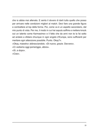 23
che io abbia mai allenato. E sento il dovere di darti tutto quello che posso
per arrivare nelle condizioni migliori al match. Devi fare una grande figura
e combattere al top della forma. Poi, come va è un aspetto secondario, dal
mio punto di vista. Per me, il modo in cui hai saputo soffrire e mettere knock
out un talento come Karmasimov e il fatto che da anni non te la fai sotto
ad andare a sfidare chiunque in ogni angolo d’Europa, sono sufficienti per
meritare ogni attenzione possibile. Punto. Okay?».
«Okay, maestro» abbracciandolo. «Di nuovo, grazie. Davvero».
«Ci vediamo oggi pomeriggio, allora».
«Sì, a dopo».
«Ciao».
 