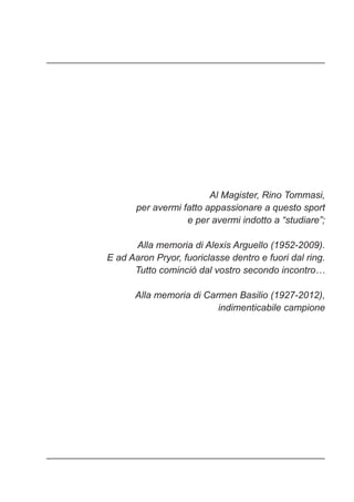 Al Magister, Rino Tommasi,
per avermi fatto appassionare a questo sport
e per avermi indotto a “studiare”;
Alla memoria di Alexis Arguello (1952-2009).
E ad Aaron Pryor, fuoriclasse dentro e fuori dal ring.
Tutto cominciò dal vostro secondo incontro…
Alla memoria di Carmen Basilio (1927-2012),
indimenticabile campione
 