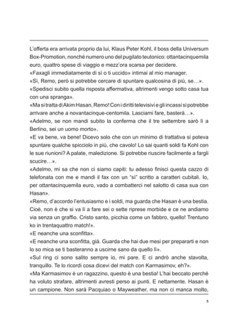 5
L’offerta era arrivata proprio da lui, Klaus Peter Kohl, il boss della Universum
Box-Promotion, nonché numero uno del pugilato teutonico: ottantacinquemila
euro, quattro spese di viaggio e mezz’ora scarsa per decidere.
«Faxagli immediatamente di sì o ti uccido» intimai al mio manager.
«Sì, Remo, però si potrebbe cercare di spuntare qualcosina di più, se…».
«Spedisci subito quella risposta affermativa, altrimenti vengo sotto casa tua
con una spranga».
«MasitrattadiAkimHasan,Remo!Conidirittitelevisiviegliincassisipotrebbe
arrivare anche a novantacinque-centomila. Lasciami fare, basterà…».
«Adelmo, se non mandi subito la conferma che il tre settembre sarò lì a
Berlino, sei un uomo morto».
«E va bene, va bene! Dicevo solo che con un minimo di trattativa si poteva
spuntare qualche spicciolo in più, che cavolo! Lo sai quanti soldi fa Kohl con
le sue riunioni? A palate, maledizione. Si potrebbe riuscire facilmente a fargli
scucire…».
«Adelmo, mi sa che non ci siamo capiti: tu adesso finisci questa cazzo di
telefonata con me e mandi il fax con un “sì” scritto a caratteri cubitali. Io,
per ottantacinquemila euro, vado a combatterci nel salotto di casa sua con
Hasan».
«Remo, d’accordo l’entusiasmo e i soldi, ma guarda che Hasan è una bestia.
Cioè, non è che si va lì a fare sei o sette riprese morbide e ce ne andiamo
via senza un graffio. Cristo santo, picchia come un fabbro, quello! Trentuno
ko in trentaquattro match!».
«E neanche una sconfitta».
«E neanche una sconfitta, già. Guarda che hai due mesi per prepararti e non
lo so mica se ti basteranno a uscirne sano da quello lì».
«Sul ring ci sono salito sempre io, mi pare. E ci andrò anche stavolta,
tranquillo. Te lo ricordi cosa dicevi del match con Karmasimov, eh?».
«Ma Karmasimov è un ragazzino, questo è una bestia! L’hai beccato perché
ha voluto strafare, altrimenti avresti perso ai punti. E nettamente. Hasan è
un campione. Non sarà Pacquiao o Mayweather, ma non ci manca molto,
 