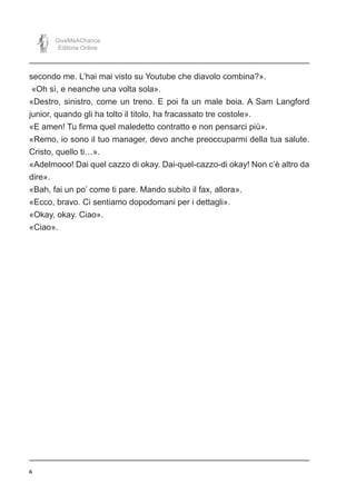 6
GiveMeAChance
Editoria Online
secondo me. L’hai mai visto su Youtube che diavolo combina?».
«Oh sì, e neanche una volta sola».
«Destro, sinistro, come un treno. E poi fa un male boia. A Sam Langford
junior, quando gli ha tolto il titolo, ha fracassato tre costole».
«E amen! Tu firma quel maledetto contratto e non pensarci più».
«Remo, io sono il tuo manager, devo anche preoccuparmi della tua salute.
Cristo, quello ti…».
«Adelmooo! Dai quel cazzo di okay. Dai-quel-cazzo-di okay! Non c’è altro da
dire».
«Bah, fai un po’ come ti pare. Mando subito il fax, allora».
«Ecco, bravo. Ci sentiamo dopodomani per i dettagli».
«Okay, okay. Ciao».
«Ciao».
 