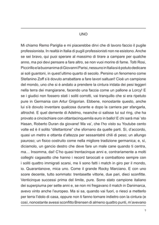 7
UNO
Mi chiamo Remo Pariglia e mi piacerebbe dirvi che di lavoro faccio il pugile
professionista. In realtà in Italia di pugili professionisti non ne esistono. Anche
se sei bravo, qui puoi sperare al massimo di tirare a campare per qualche
anno, ma poi devi pensare a fare altro, se non vuoi morire di fame. Tolti Rosi,
PiccirilloelabuonanimadiGiovanniParisi,nessunoinItaliasièpotutodedicare
ai soli guantoni, in quest’ultimo quarto di secolo. Persino un fenomeno come
Stefanino Zoff s’è dovuto arrabattare a fare lavori saltuari! Cioè un campione
del mondo, uno che si è andato a prendere la cintura iridata dei pesi leggeri
nella terra dei mangiarane, facendo una faccia come un pallone a Lorcy! E
se i giudici non fossero stati i soliti corrotti, vai tranquillo che si era ripetuto
pure in Germania con Artur Grigorian. Ebbene, nonostante questo, anche
lui s’è dovuto inventare qualcosa durante e dopo la carriera per sfangarla,
altroché. E quel demente di Adelmo, neanche ci salisse lui sul ring, che ha
provato a cincischiare con ottantacinquemila euro in ballo! E chi sarà mai ‘sto
Hasan, Roberto Duran da giovane! Ma va’, che l’ho visto su Youtube cento
volte ed è il solito “dilettantone” che sfornano da quelle parti. Sì, d’accordo,
quasi un metro e ottanta d’altezza per sessantatré chili di peso; un allungo
pauroso; un fisico costruito come nella migliore tradizione germanica; e, sì,
diciamolo, un gancio destro che deve fare un male cane quando ti centra,
ma… Insomma, dai! C’ho quasi trentacinque anni e, contrariamente a molti
colleghi cagasotto che hanno i record taroccati e combattono sempre con
i soliti quattro immigrati scarsi, me li sono fatti i match in giro per il mondo,
io. Quarantanove, mica uno. Come il grande Rocky Marciano. E con uno
score decente, tutto sommato: trentasette vittorie, due pari, dieci sconfitte.
Venticinque successi prima del limite, pure. Sono stato campione italiano
dei superpiuma per sette anni e, se non mi fregavano il match in Danimarca,
avevo vinto anche l’europeo. Ma si sa, quando vai fuori, o riesci a metterlo
per terra l’idolo di casa, oppure non ti fanno tornare indietro con la cintura (e
così, nonostante avessi sconfitto Brensen di almeno quattro punti, m’avevano
 