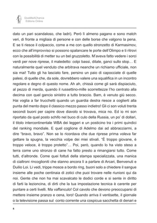 8
GiveMeAChance
Editoria Online
dato un pari scandaloso, che ladri). Però lì almeno pagano e sono match
veri, di fronte a migliaia di persone e con delle borse che valgono la pena.
E se ti riesce il colpaccio, come a me con quello stronzetto di Karmasimov,
ecco che all’improvviso si possono spalancare le porte dell’Olimpo e ti ritrovi
con la possibilità di metter su un bel gruzzoletto. M’aveva fatto vedere i sorci
verdi per nove riprese, il maledetto: colpi bassi, ditate, ganci sullo stop… E
naturalmente quel venduto che arbitrava neanche un richiamo ufficiale, non
sia mai! Tutto gli ha lasciato fare, persino un paio di capocciate di quelle
palesi, di quelle che, da sole, dovrebbero valere una squalifica in un incontro
regolare e degno di questo nome. Ah ah, chissà come gli sarà dispiaciuto,
al pezzo di merda, quando il russettino-mille scorrettezze l’ho centrato alla
decima con quel gancio sinistro a tutto braccio. Bam, è venuto giù secco.
Hai voglia a far trucchetti quando un guardia destra riesce a coglierti alla
punta del mento dopo il classico mezzo passo indietro! Gli ci son voluti trenta
secondi buoni per capire dove diavolo si trovava, mica no. Ed io mi son
riportato da quel posto schifo nel buco di culo della Russia, un po’ di dollari,
il titolo intercontinentale WBA dei leggeri e un posticino tra i primi quindici
del ranking mondiale. E quel coglione di Adelmo dai ad abbracciarmi, a
dire “bravo, bravo”. Non se lo ricordava che due riprese prima voleva far
gettare la spugna, la vecchia volpe dei miei stivali. “È troppo giovane, è
troppo veloce, è troppo protetto”… Poi, però, quando lo ha visto steso a
terra come uno stronzo di cane ha fatto presto a rimangiarsi tutto. Come
tutti, d’altronde. Come quei fottuti della stampa specializzata, una manica
di cialtroni rincoglioniti che stanno ancora lì a parlare di Arcari, Benvenuti e
Duilio Loi. Li vedi, trippe mosce a bordo ring, buoni solo a chiedere il sangue
insieme alle poche centinaia di zotici che puoi trovare nelle riunioni qui da
noi. Gente che non ha mai scavalcato le dodici corde e si sente in diritto
di farti la lezioncina, di dirti che la tua impostazione tecnica è carente per
puntare a certi livelli. Ma vaffanculo! Col cavolo che devono preoccuparsi di
mettere insieme pranzo e cena, loro! Quando arriva il ventisette, il giornale
o la televisione passa sul conto corrente una cospicua sacchetta di denari e
 