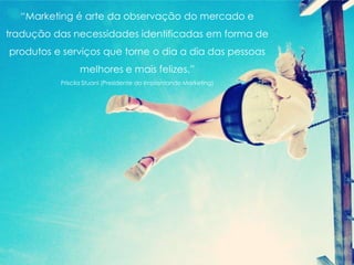 “Marketing é arte da observação do mercado e
tradução das necessidades identificadas em forma de
produtos e serviços que torne o dia a dia das pessoas
melhores e mais felizes.”
Priscila Stuani (Presidente do Implantando Marketing)
 