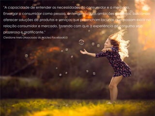 "A capacidade de entender as necessidades do consumidor e o mercado.
Enxergar o consumidor como pessoa, entendendo suas ambições e desejos, buscando
oferecer soluções de produtos e serviços que preencham lacunas que possam existir na
relação consumidor e mercado, fazendo com que a experiência de consumo seja
prazerosa e gratificante."
Cleidiane Melo (Associada do Núcleo Facebook)
 