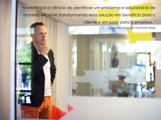 "Marketing é a ciência de identificar um problema e solucioná-lo de
maneira eficiente transformando essa solução em benefício para o
cliente e em lucro para a empresa. "
João Reis (Associado do Núcleo Blog)
 