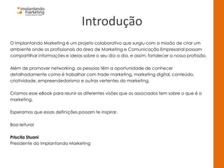 Introdução
O Implantando Marketing é um projeto colaborativo que surgiu com a missão de criar um
ambiente onde os profissionais da área de Marketing e Comunicação Empresarial possam
compartilhar informações e ideias sobre o seu dia a dia, e assim, fortalecer a nossa profissão.
Além de promover networking, as pessoas têm a oportunidade de conhecer
detalhadamente como é trabalhar com trade marketing, marketing digital, conteúdo,
criatividade, empreendedorismo e outras vertentes do marketing.
Criamos esse eBook para reunir as diferentes visões que os associados tem sobre o que é o
marketing.
Esperamos que essas definições possam te inspirar.
Boa leitura!
Priscila Stuani
Presidente do Implantando Marketing
 
