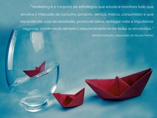 “Marketing é o conjunto de estratégias que estuda e monitora tudo que
envolve o mercado de consumo (produto, serviço, marca, consumidor) e que
visa entender suas necessidades, promover ideias, entregar valor e impulsionar
negócios, preservando sempre o relacionamento entre todos os envolvidos.”
Débora Saldanha (Associada do Núcleo Twitter)
 