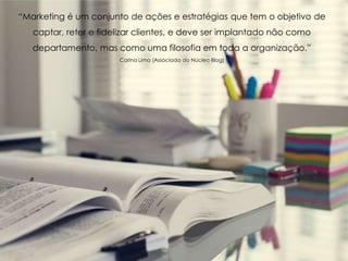 “Marketing é um conjunto de ações e estratégias que tem o objetivo de
captar, reter e fidelizar clientes, e deve ser implantado não como
departamento, mas como uma filosofia em toda a organização.”
Carina Lima (Associada do Núcleo Blog)
 