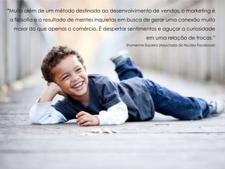 "Muito além de um método destinado ao desenvolvimento de vendas, o marketing é
a filosofia e o resultado de mentes inquietas em busca de gerar uma conexão muito
maior do que apenas o comércio. É despertar sentimentos e aguçar a curiosidade
em uma relação de trocas.”
Shymenne Siqueira (Associada do Núcleo Facebook)
 
