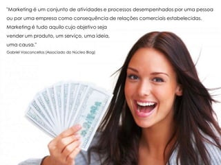 "Marketing é um conjunto de atividades e processos desempenhados por uma pessoa
ou por uma empresa como consequência de relações comerciais estabelecidas.
Marketing é tudo aquilo cujo objetivo seja
vender um produto, um serviço, uma ideia,
uma causa."
Gabriel Vasconcellos (Associado do Núcleo Blog)
 