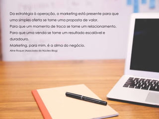 Da estratégia à operação, o marketing está presente para que
uma simples oferta se torne uma proposta de valor.
Para que um momento de troca se torne um relacionamento.
Para que uma venda se torne um resultado escalável e
duradouro.
Marketing, para mim, é a alma do negócio.
Aline Roque (Associada do Núcleo Blog)
 