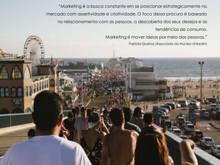 “Marketing é a busca constante em se posicionar estrategicamente no
mercado com assertividade e criatividade. O foco dessa procura é baseado
no relacionamento com as pessoas, a descoberta dos seus desejos e as
tendências de consumo.
Marketing é mover ideias por meio das pessoas.”
Fabíola Queiroz (Associada do Núcleo LinkedIn)
 
