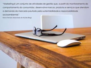 “Marketing é um conjunto de atividades de gestão que, a partir do monitoramento do
comportamento do consumidor, desenvolve marcas, produtos e serviços que atendam
a demanda do mercado pautado pela sustentabilidade e responsabilidade
socioambiental."
Nanci Trevisan (Associada do Núcleo Blog)
 