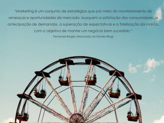 “Marketing é um conjunto de estratégias que por meio do monitoramento de
ameaças e oportunidades do mercado, busquem a satisfação dos consumidores, a
antecipação de demandas, a superação de expectativas e a fidelização da marca,
com o objetivo de manter um negócio bem sucedido.“
Fernanda Borges (Associada do Núcleo Blog)
 