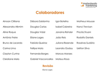 Colaboradores
Ainoan Cililiana Débora Saldanha Igor Botelho Matheus Mousse
Alessandra Alkmim Douglas Carias Isabel Cabreira Nanci Trevisan
Aline Roque Douglas Vidal Janaina Rehder Priscila Stuani
Antônio Freire Eliane Lages João Reis Rodolfo Daniels
Bruno de Lacerda Fabíola Queiroz Juliana Rezende Rosalves Sudário
Carina Lima Fellipe Maia Leandro Godoy Ueliton Silva
Clayton Cunha Fernanda Borges Marcos Moraes
Cleidiane Melo Gabriel Vasconcellos Mateus Rosa
Revisão
Eliane Lages
 