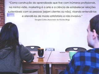“Como construção do aprendizado que tive com inúmeros profissionais,
na minha visão, marketing é a arte e a ciência de estabelecer relações
sustentáveis com as pessoas (sejam clientes ou não), visando entendê-las
e atendê-las de modo satisfatório e não invasivo.”
Douglas Carias (Associado do Núcleo Blog)
 