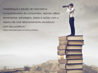 "Marketing é o estudo de mercado e
comportamento do consumidor, visando utilizar
ferramentas, estratégias, ideias e ações com o
objetivo de criar relacionamento duradouro
com seus públicos.”
Fellipe Maia (Associado do Núcleo LinkedIn)
 
