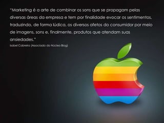 “Marketing é a arte de combinar os sons que se propagam pelas
diversas áreas da empresa e tem por finalidade evocar os sentimentos,
traduzindo, de forma lúdica, os diversos afetos do consumidor por meio
de imagens, sons e, finalmente, produtos que atendam suas
ansiedades.”
Isabel Cabreira (Associada do Núcleo Blog)
 