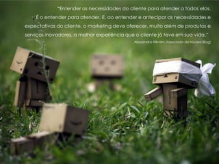 “Entender as necessidades do cliente para atender a todas elas.
É o entender para atender. E, ao entender e antecipar as necessidades e
expectativas do cliente, o marketing deve oferecer, muito além de produtos e
serviços inovadores, a melhor experiência que o cliente já teve em sua vida.”
Alessandra Alkmim (Associada do Núcleo Blog)
 
