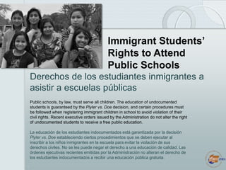 1
Immigrant Students’
Rights to Attend
Public Schools
Public schools, by law, must serve all children. The education of un...