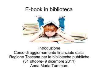 E-book in biblioteca Introduzione Corso di aggiornamento finanziato dalla  Regione Toscana per le biblioteche pubbliche (31 ottobre- 9 dicembre 2011) Anna Maria Tammaro 