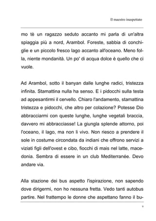 Il maestro inaspettato
9
mo tè un ragazzo seduto accanto mi parla di un'altra
spiaggia più a nord, Arambol. Foreste, sabbia di conchi-
glie e un piccolo fresco lago accanto all'oceano. Meno fol-
la, niente mondanità. Un po' di acqua dolce è quello che ci
vuole.
Ad Arambol, sotto il banyan dalle lunghe radici, tristezza
infinita. Stamattina nulla ha senso. E i pidocchi sulla testa
ad appesantirmi il cervello. Chiaro l'andamento, stamattina
tristezza e pidocchi, che altro per colazione? Potesse Dio
abbracciarmi con queste lunghe, lunghe vegetali braccia,
davvero mi abbracciasse! La giungla splende attorno, poi
l'oceano, il lago, ma non li vivo. Non riesco a prendere il
sole in costume circondata da indiani che offrono servizi a
viziati figli dell'ovest e cibo, fiocchi di mais nel latte, mace-
donia. Sembra di essere in un club Mediterranée. Devo
andare via.
Alla stazione dei bus aspetto l'ispirazione, non sapendo
dove dirigermi, non ho nessuna fretta. Vedo tanti autobus
partire. Nel frattempo le donne che aspettano fanno il bu-
 