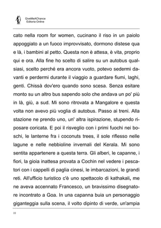 GiveMeAChance
Editoria Online
10
cato nella room for women, cucinano il riso in un paiolo
appoggiato a un fuoco improvvisato, dormono distese qua
e là, i bambini al petto. Questa non è attesa, è vita, proprio
qui e ora. Alla fine ho scelto di salire su un autobus qual-
siasi, scelto perché era ancora vuoto, potevo sedermi da-
vanti e perdermi durante il viaggio a guardare fiumi, laghi,
genti. Chissà dov'ero quando sono scesa. Senza esitare
monto su un altro bus sapendo solo che andava un po' più
in là, giù, a sud. Mi sono ritrovata a Mangalore e questa
volta non avevo più voglia di autobus. Passo ai treni. Alla
stazione ne prendo uno, un' altra ispirazione, stupendo ri-
posare coricata. E poi il risveglio con i primi fuochi nei bo-
schi, le lanterne fra i coconuts trees, il sole riflesso nelle
lagune e nelle nebbioline invernali del Kerala. Mi sono
sentita appartenere a questa terra. Gli alberi, le capanne, i
fiori, la gioia inattesa provata a Cochin nel vedere i pesca-
tori con i cappelli di paglia cinesi, le imbarcazioni, le grandi
reti. All'ufficio turistico c'è uno spettacolo di kathakali, me
ne aveva accennato Francesco, un bravissimo disegnato-
re incontrato a Goa. In una capanna buia un personaggio
giganteggia sulla scena, il volto dipinto di verde, un'ampia
 