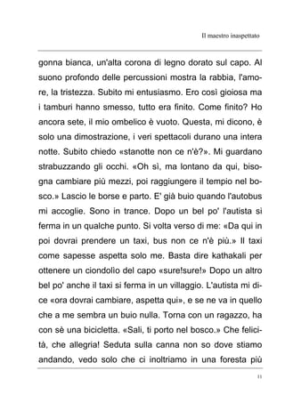 Il maestro inaspettato
11
gonna bianca, un'alta corona di legno dorato sul capo. Al
suono profondo delle percussioni mostra la rabbia, l'amo-
re, la tristezza. Subito mi entusiasmo. Ero così gioiosa ma
i tamburi hanno smesso, tutto era finito. Come finito? Ho
ancora sete, il mio ombelico è vuoto. Questa, mi dicono, è
solo una dimostrazione, i veri spettacoli durano una intera
notte. Subito chiedo «stanotte non ce n'è?». Mi guardano
strabuzzando gli occhi. «Oh sì, ma lontano da qui, biso-
gna cambiare più mezzi, poi raggiungere il tempio nel bo-
sco.» Lascio le borse e parto. E' già buio quando l'autobus
mi accoglie. Sono in trance. Dopo un bel po' l'autista si
ferma in un qualche punto. Si volta verso di me: «Da qui in
poi dovrai prendere un taxi, bus non ce n'è più.» Il taxi
come sapesse aspetta solo me. Basta dire kathakali per
ottenere un ciondolìo del capo «sure!sure!» Dopo un altro
bel po' anche il taxi si ferma in un villaggio. L'autista mi di-
ce «ora dovrai cambiare, aspetta qui», e se ne va in quello
che a me sembra un buio nulla. Torna con un ragazzo, ha
con sè una bicicletta. «Sali, ti porto nel bosco.» Che felici-
tà, che allegria! Seduta sulla canna non so dove stiamo
andando, vedo solo che ci inoltriamo in una foresta più
 
