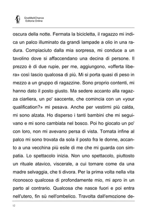 GiveMeAChance
Editoria Online
12
oscura della notte. Fermata la bicicletta, il ragazzo mi indi-
ca un palco illuminato da grandi lampade a olio in una ra-
dura. Compiaciuto dalla mia sorpresa, mi conduce a un
tavolino dove si affaccendano una decina di persone. Il
prezzo è di due rupie, per me, aggiungono, «offerta libe-
ra» così lascio qualcosa di più. Mi si porta quasi di peso in
mezzo a un gruppo di ragazzine. Sono proprio contenti, mi
hanno dato il posto giusto. Ma sedere accanto alla ragaz-
za ciarliera, un po' saccente, che comincia con un «your
qualification?» mi pesava. Anche per vestirmi più calda,
mi sono alzata. Ho disperso i tanti bambini che mi segui-
vano e mi sono cambiata nel bosco. Poi ho giocato un po'
con loro, non mi avevano persa di vista. Tornata infine al
palco mi sono trovata da sola il posto fra le donne, accan-
to a una vecchina più esile di me che mi guarda con sim-
patia. Lo spettacolo inizia. Non uno spettacolo, piuttosto
un rituale atavico, viscerale, a cui tornare come da una
madre selvaggia, che ti divora. Per la prima volta nella vita
riconosco qualcosa di profondamente mio, mi apro in un
parto al contrario. Qualcosa che nasce fuori e poi entra
nell'utero, fin sù nell'ombelico. Travolta dall'emozione de-
 