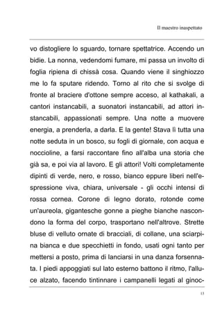 Il maestro inaspettato
13
vo distogliere lo sguardo, tornare spettatrice. Accendo un
bidie. La nonna, vedendomi fumare, mi passa un involto di
foglia ripiena di chissà cosa. Quando viene il singhiozzo
me lo fa sputare ridendo. Torno al rito che si svolge di
fronte al braciere d'ottone sempre acceso, al kathakali, a
cantori instancabili, a suonatori instancabili, ad attori in-
stancabili, appassionati sempre. Una notte a muovere
energia, a prenderla, a darla. E la gente! Stava lì tutta una
notte seduta in un bosco, su fogli di giornale, con acqua e
noccioline, a farsi raccontare fino all'alba una storia che
già sa, e poi via al lavoro. E gli attori! Volti completamente
dipinti di verde, nero, e rosso, bianco eppure liberi nell'e-
spressione viva, chiara, universale - gli occhi intensi di
rossa cornea. Corone di legno dorato, rotonde come
un'aureola, gigantesche gonne a pieghe bianche nascon-
dono la forma del corpo, trasportano nell'altrove. Strette
bluse di velluto ornate di bracciali, di collane, una sciarpi-
na bianca e due specchietti in fondo, usati ogni tanto per
mettersi a posto, prima di lanciarsi in una danza forsenna-
ta. I piedi appoggiati sul lato esterno battono il ritmo, l'allu-
ce alzato, facendo tintinnare i campanelli legati al ginoc-
 