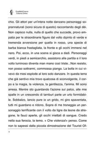 GiveMeAChance
Editoria Online
14
chio. Gli attori per un'intera notte danzano personaggi so-
prannaturali (sono sicura di questo) raccontando degli dèi.
Non capisco nulla, nulla di quello che succede, provo em-
patia per le straordinarie figure dal volto dipinto di verde e
tremenda avversione per quella in rosso, una specie di
barba bianca frastagliata, la fronte e gli occhi immersi nel
nero. Poi, ecco, in una scena si gioca a dadi. Personaggi
verdi, in piedi a semicerchio, assistono alla partita e il loro
volto luminoso diventa man mano così triste...Non resisto,
non posso sottrarmi, commossa piango. La bolla in cui vi-
vevo da mesi esplode al loro solo danzare. In questa terra
che già sentivo mia trovo qualcosa di sconvolgente, il cor-
po e la magia, la violenza, la gentilezza, l'anima. Mi sono
arresa. Mentre sto guardando l'azione sul palco, alle mie
spalle in un crescendo di tamburi parte un urlo formidabi-
le. Sobbalzo, lancio pure io un grido, mi giro spaventata,
tutti mi guardano e ridono. Sopra di me troneggia un per-
sonaggio terrificante con il volto da tigre da leone da stre-
gone, le fauci aperte, gli occhi iniettati di sangue. Credo
nella sua ferocia, la temo. « Che violenza!» penso. Come
non lo sapessi dalla piccola dimostrazione del Tourist Of-
 
