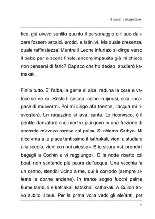 Il maestro inaspettato
15
fice, già avevo sentito quanto il personaggio e il suo dan-
zare fossero arcaici, erotici, e istintivi. Ma quale presenza,
quale raffinatezza! Mentre il Leone infuriato si dirige verso
il palco per la scena finale, ancora impaurita già mi chiedo
non penserai di farlo? Capisco che ho deciso, studierò ka-
thakali.
Finito tutto. E' l'alba, la gente si alza, raduna le cose e ve-
loce se ne va. Resto lì seduta, come in ipnosi, sola, inca-
pace di muovermi. Poi mi dirigo alla teertha, l'acqua mi ri-
sveglierà. Un ragazzino si lava, canta. Lo riconosco, è il
gentile danzatore che mentre piangevo in una frazione di
secondo m'aveva sorriso dal palco. Si chiama Sathya. Mi
dice «ma a te piace tantissimo il kathakali, vieni a studiare
alla scuola, vieni con noi adesso». E io sicura «sì, prendo i
bagagli a Cochin e vi raggiungo». E la notte riparto col
boat, non sentendo più paura dell'acqua. Una vecchia fa
un cenno, stenditi vicino a me, qui è comodo (sempre al-
leate le donne anziane). In trance sogno fuochi palme
fiume tamburi e kathakali katakhali kathakali. A Quilon tro-
vo subito il bus. Per la prima volta vedo gli elefanti, per
 