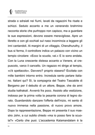 GiveMeAChance
Editoria Online
16
strada o sdraiati nei fiumi, lavati da ragazzini fra risate e
schizzi. Seduto accanto a me un venerando brahmino
racconta storie che purtroppo non capisco, ma a guardare
le sue espressioni, devono essere meravigliose. Apre un
libretto e con gli occhiali sul naso incomincia a leggere gli
inni cantandoli. Ai margini di un villaggio, Cheruthuruthy, il
bus si ferma, il controllore indica un palazzo con vicino un
tempio circolare: «Ecco la scuola, vai.» E io sono andata.
Con la Luna crescente distesa accanto a Venere, al cre-
puscolo, varco il cancello. Un ragazzo mi dirige al tempio,
«c'è spettacolo». Davvero? proprio stasera? Eccitata con
mille bambini intorno entro. Incredula sento parlare italia-
no. Italiani qui? Sì, la compagnia del Teatro Tascabile di
Bergamo per il debutto di un attore, Beppe, che da anni
studia kathakali. Avverrà fra poco. Assisto alla vestizione,
indossa per la prima volta la pesante corona di legno do-
rato. Guardandolo danzare l'offerta dell'inizio, mi sento di
nuovo immersa nella passione, di nuovo provo amore.
Dopo la rappresentazione, Beppe mi presenta il suo mae-
stro John, a cui subito chiedo «ma io posso fare la scuo-
la?» «Certo che puoi. L'accademia Kalamandalam è la
 