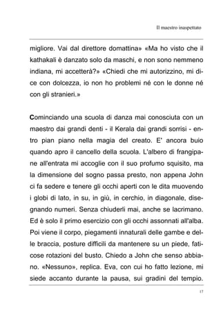 Il maestro inaspettato
17
migliore. Vai dal direttore domattina» «Ma ho visto che il
kathakali è danzato solo da maschi, e non sono nemmeno
indiana, mi accetterà?» «Chiedi che mi autorizzino, mi di-
ce con dolcezza, io non ho problemi né con le donne né
con gli stranieri.»
Cominciando una scuola di danza mai conosciuta con un
maestro dai grandi denti - il Kerala dai grandi sorrisi - en-
tro pian piano nella magia del creato. E' ancora buio
quando apro il cancello della scuola. L'albero di frangipa-
ne all'entrata mi accoglie con il suo profumo squisito, ma
la dimensione del sogno passa presto, non appena John
ci fa sedere e tenere gli occhi aperti con le dita muovendo
i globi di lato, in su, in giù, in cerchio, in diagonale, dise-
gnando numeri. Senza chiuderli mai, anche se lacrimano.
Ed è solo il primo esercizio con gli occhi assonnati all'alba.
Poi viene il corpo, piegamenti innaturali delle gambe e del-
le braccia, posture difficili da mantenere su un piede, fati-
cose rotazioni del busto. Chiedo a John che senso abbia-
no. «Nessuno», replica. Eva, con cui ho fatto lezione, mi
siede accanto durante la pausa, sui gradini del tempio.
 