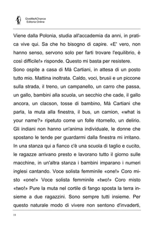 GiveMeAChance
Editoria Online
18
Viene dalla Polonia, studia all'accademia da anni, in prati-
ca vive qui. Sa che ho bisogno di capire. «E' vero, non
hanno senso, servono solo per farti trovare l'equilibrio, è
così difficile!» risponde. Questo mi basta per resistere.
Sono ospite a casa di Mà Cartiani, in attesa di un posto
tutto mio. Mattina inoltrata. Caldo, voci, brusii e un piccone
sulla strada, il treno, un campanello, un carro che passa,
un gallo, bambini alla scuola, un secchio che cade, il gallo
ancora, un clacson, tosse di bambino, Mà Cartiani che
parla, la muta alla finestra, il bus, un camion, «what is
your name?» ripetuto come un folle ritornello, un delirio.
Gli indiani non hanno un'anima individuale, le donne che
spostano le tende per guardarmi dalla finestra mi irritano.
In una stanza qui a fianco c'è una scuola di taglio e cucito,
le ragazze arrivano presto e lavorano tutto il giorno sulle
macchine, in un'altra stanza i bambini imparano i numeri
inglesi cantando. Voce solista femminile «one!» Coro mi-
sto «one!» Voce solista femminile «two!» Coro misto
«two!» Pure la muta nel cortile di fango sposta la terra in-
sieme a due ragazzini. Sono sempre tutti insieme. Per
questo naturale modo di vivere non sentono d'invaderti,
 