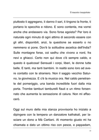 Il maestro inaspettato
19
piuttosto ti aggregano, ti danno il sari, ti tingono la fronte, ti
portano lo specchio e ridono. E sono contenta, ma vorrei
anche che andassero via. Sono forse egoista? Per loro è
naturale ogni minuto di ogni attimo di secondo essere con
gli altri, disponibili, anzi, la questione se esserlo o no
nemmeno si pone. Dov'è la solitudine ascetica dell'India?
Sulle montagne forse, coi sadhu che vivono a nord, fra
nevi e ghiacci. Certo non qui dove c'è sempre caldo, e
questo è qualcosa! Sensuali i corpi, liberi, le donne tutte
belle. E tanti, ma tanti bambini. In realtà sono loro ad ave-
re contatto con te straniero. Non il saggio vecchio Satur-
no, la giovinezza. E c'è la musica ora. Nel caldo penetran-
te del pomeriggio, una banda incredibile fuori dalla mia
porta. Trombe tamburi tamburelli flauti e un ritmo forsen-
nato che aumenta la sensazione di calura. Non mi affac-
cerò.
Oggi sul muro della mia stanza provvisoria ho iniziato a
dipingere con la tempera un danzatore kathakali, per la-
sciare un dono a Mà Cartiani. Al momento giusto mi ha
chiamata e dato un ottimo riso con pesce, e pappadam,
 