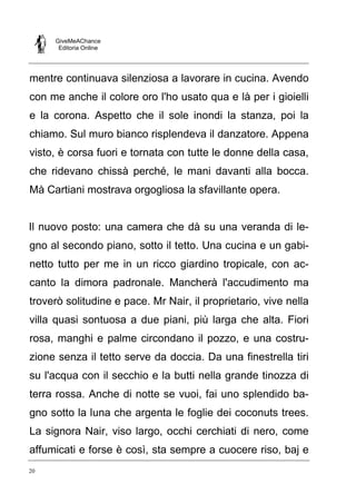 GiveMeAChance
Editoria Online
20
mentre continuava silenziosa a lavorare in cucina. Avendo
con me anche il colore oro l'ho usato qua e là per i gioielli
e la corona. Aspetto che il sole inondi la stanza, poi la
chiamo. Sul muro bianco risplendeva il danzatore. Appena
visto, è corsa fuori e tornata con tutte le donne della casa,
che ridevano chissà perché, le mani davanti alla bocca.
Mà Cartiani mostrava orgogliosa la sfavillante opera.
Il nuovo posto: una camera che dà su una veranda di le-
gno al secondo piano, sotto il tetto. Una cucina e un gabi-
netto tutto per me in un ricco giardino tropicale, con ac-
canto la dimora padronale. Mancherà l'accudimento ma
troverò solitudine e pace. Mr Nair, il proprietario, vive nella
villa quasi sontuosa a due piani, più larga che alta. Fiori
rosa, manghi e palme circondano il pozzo, e una costru-
zione senza il tetto serve da doccia. Da una finestrella tiri
su l'acqua con il secchio e la butti nella grande tinozza di
terra rossa. Anche di notte se vuoi, fai uno splendido ba-
gno sotto la luna che argenta le foglie dei coconuts trees.
La signora Nair, viso largo, occhi cerchiati di nero, come
affumicati e forse è così, sta sempre a cuocere riso, baj e
 