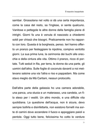 Il maestro inaspettato
21
sambar. Grossolana nel volto si dà una certa importanza,
come la casa del resto, sa l'inglese, si sente qualcuno.
Vanitose e pettegole le altre donne della famiglia piene di
intrighi. Giorni fa una è venuta di nascosto a chiedermi
soldi per chissà che bisogni. Praticamente non ho rappor-
to con loro. Questa è la borghesia, penso. Ieri hanno offer-
to un pranzo per festeggiare la nipotina, compiva ventotto
giorni. La sua prima luna, la cerimonia dei buchi alle orec-
chie e della cintura alla vita. Ottimo il pranzo, ricco di por-
tate. Tutti seduti in fila, per terra, le donne da una parte, gli
uomini dall'altra. Sulle foglie di coconuts davanti a noi met-
tevano salsine una via l'altra e riso e pappadam. Ma come
stavo meglio da Mà Cartiani, nessun protocollo.
Dall'altra parte della galassia ho una camera adorabile,
una panca, una stuoia e un materasso, una candela, un fi-
lo steso per i vestiti. Un altro mondo, e una difficile vita
quotidiana. La questione dell'acqua, non è sicura, devo
sempre bollirla e disinfettarla, non esistono fornelli ma sor-
te di camini dove accendere il fuoco e appoggiare paioli e
pentole. Oggi tutto bene, felicissima ho cotto le verdure
 
