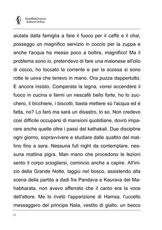 GiveMeAChance
Editoria Online
22
aiutata dalla famiglia a fare il fuoco per il caffè e il chai,
posseggo un magnifico servizio in coccio per la zuppa e
anche l'acqua ha messo poco a bollire, magnifico! Ma il
problema sono io, pretendevo di fare una maionese all'olio
di cocco, ho toccato la corrente e per la scossa si sono
rotte le uova che tenevo in mano. Ora puzza dappertutto.
E ancora insisto. Comperata la legna, vorrei accendere il
fuoco in cucina e farmi un nescafè bello forte, ho lo zuc-
chero, il bicchiere, i biscotti, basta mettere sù l'acqua ed è
fatta, no? Lo farò ma sarà un disastro, lo so. Non credevo
così difficile occuparsi di mansioni quotidiane, dovrò impa-
rare anche quelle oltre i passi del kathakali. Due discipline
ogni giorno, sopravvivere e studiare dalle quattro del mat-
tino fino a sera. Nessuna full night da contemplare, nes-
suna mattina pigra. Man mano che procedono le lezioni
sento il corpo sciogliersi, comincio anche a capire. All'ini-
zio della Grande Notte, laggiù nel bosco, assistendo alla
scena della partita a dadi fra Pandava e Kaurava del Ma-
habharata, non avevo afferrato che il canto era la voce
dell'attore. Me lo rivelò l'apparizione di Hamsa, l'uccello
messaggero del principe Nala, vestito di giallo, un becco
 