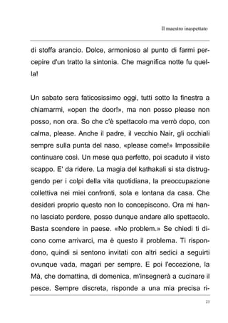 Il maestro inaspettato
23
di stoffa arancio. Dolce, armonioso al punto di farmi per-
cepire d'un tratto la sintonia. Che magnifica notte fu quel-
la!
Un sabato sera faticosissimo oggi, tutti sotto la finestra a
chiamarmi, «open the door!», ma non posso please non
posso, non ora. So che c'è spettacolo ma verrò dopo, con
calma, please. Anche il padre, il vecchio Nair, gli occhiali
sempre sulla punta del naso, «please come!» Impossibile
continuare così. Un mese qua perfetto, poi scaduto il visto
scappo. E' da ridere. La magia del kathakali si sta distrug-
gendo per i colpi della vita quotidiana, la preoccupazione
collettiva nei miei confronti, sola e lontana da casa. Che
desideri proprio questo non lo concepiscono. Ora mi han-
no lasciato perdere, posso dunque andare allo spettacolo.
Basta scendere in paese. «No problem.» Se chiedi ti di-
cono come arrivarci, ma è questo il problema. Ti rispon-
dono, quindi si sentono invitati con altri sedici a seguirti
ovunque vada, magari per sempre. E poi l'eccezione, la
Mà, che domattina, di domenica, m'insegnerà a cucinare il
pesce. Sempre discreta, risponde a una mia precisa ri-
 