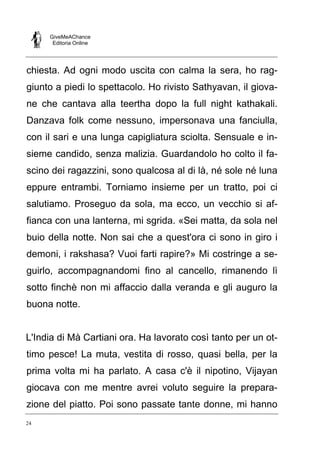 GiveMeAChance
Editoria Online
24
chiesta. Ad ogni modo uscita con calma la sera, ho rag-
giunto a piedi lo spettacolo. Ho rivisto Sathyavan, il giova-
ne che cantava alla teertha dopo la full night kathakali.
Danzava folk come nessuno, impersonava una fanciulla,
con il sari e una lunga capigliatura sciolta. Sensuale e in-
sieme candido, senza malizia. Guardandolo ho colto il fa-
scino dei ragazzini, sono qualcosa al di là, né sole né luna
eppure entrambi. Torniamo insieme per un tratto, poi ci
salutiamo. Proseguo da sola, ma ecco, un vecchio si af-
fianca con una lanterna, mi sgrida. «Sei matta, da sola nel
buio della notte. Non sai che a quest'ora ci sono in giro i
demoni, i rakshasa? Vuoi farti rapire?» Mi costringe a se-
guirlo, accompagnandomi fino al cancello, rimanendo lì
sotto finchè non mi affaccio dalla veranda e gli auguro la
buona notte.
L'India di Mà Cartiani ora. Ha lavorato così tanto per un ot-
timo pesce! La muta, vestita di rosso, quasi bella, per la
prima volta mi ha parlato. A casa c'è il nipotino, Vijayan
giocava con me mentre avrei voluto seguire la prepara-
zione del piatto. Poi sono passate tante donne, mi hanno
 